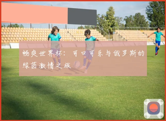 畅爽世界杯：可口可乐与俄罗斯的绿茵激情之旅