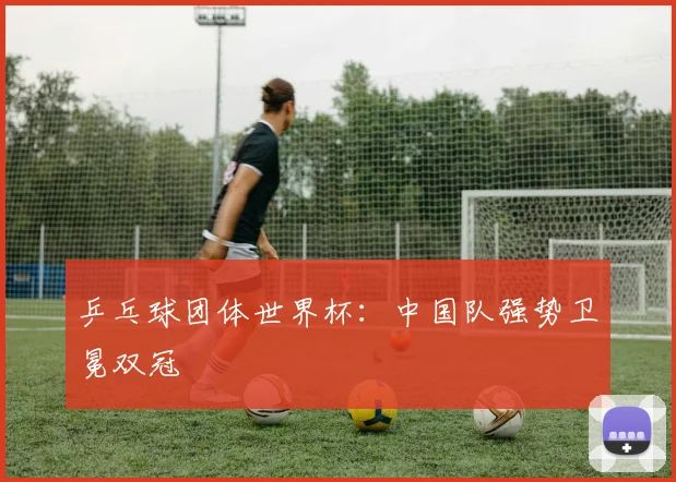 乒乓球团体世界杯：中国队强势卫冕双冠