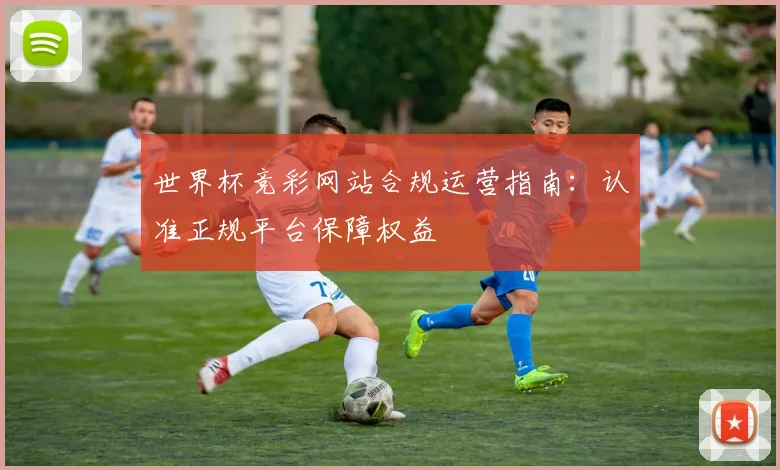 世界杯竞彩网站合规运营指南：认准正规平台保障权益