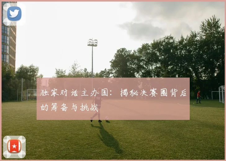 独家对话主办国：揭秘决赛圈背后的筹备与挑战