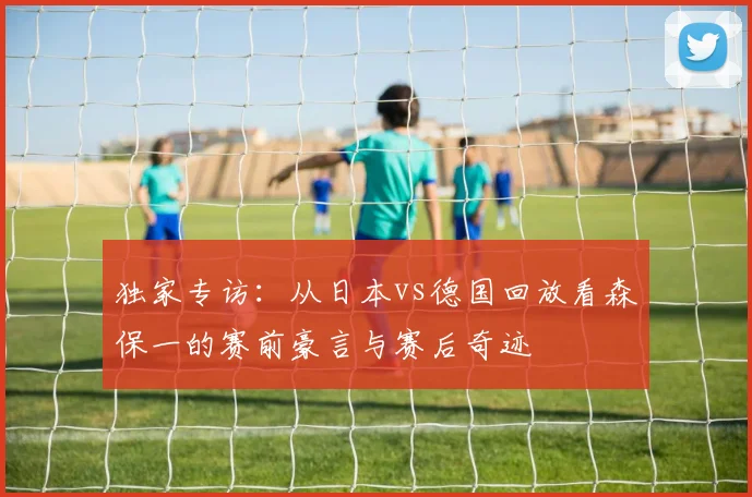 独家专访：从日本vs德国回放看森保一的赛前豪言与赛后奇迹
