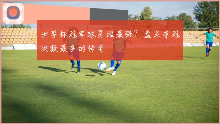 世界杯冠军球员谁最强？盘点夺冠次数最多的传奇